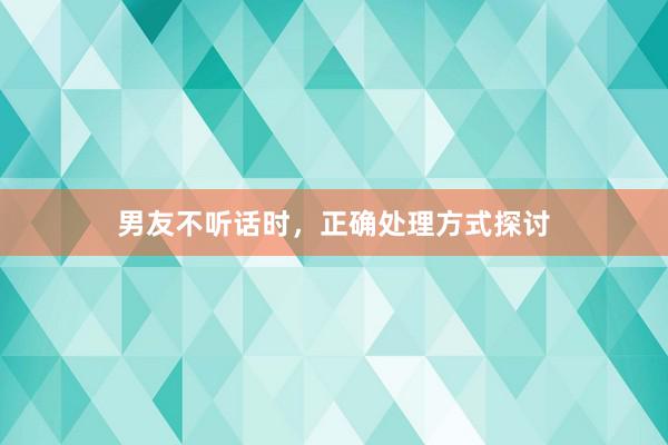 男友不听话时，正确处理方式探讨