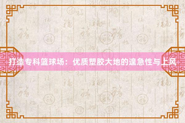 打造专科篮球场：优质塑胶大地的遑急性与上风